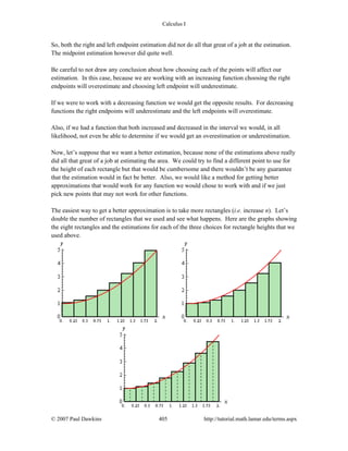Calculus I
© 2007 Paul Dawkins 405 http://tutorial.math.lamar.edu/terms.aspx
So, both the right and left endpoint estimation did not do all that great of a job at the estimation.
The midpoint estimation however did quite well.
Be careful to not draw any conclusion about how choosing each of the points will affect our
estimation. In this case, because we are working with an increasing function choosing the right
endpoints will overestimate and choosing left endpoint will underestimate.
If we were to work with a decreasing function we would get the opposite results. For decreasing
functions the right endpoints will underestimate and the left endpoints will overestimate.
Also, if we had a function that both increased and decreased in the interval we would, in all
likelihood, not even be able to determine if we would get an overestimation or underestimation.
Now, let’s suppose that we want a better estimation, because none of the estimations above really
did all that great of a job at estimating the area. We could try to find a different point to use for
the height of each rectangle but that would be cumbersome and there wouldn’t be any guarantee
that the estimation would in fact be better. Also, we would like a method for getting better
approximations that would work for any function we would chose to work with and if we just
pick new points that may not work for other functions.
The easiest way to get a better approximation is to take more rectangles (i.e. increase n). Let’s
double the number of rectangles that we used and see what happens. Here are the graphs showing
the eight rectangles and the estimations for each of the three choices for rectangle heights that we
used above.
 