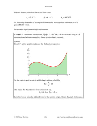 Calculus I
© 2007 Paul Dawkins 406 http://tutorial.math.lamar.edu/terms.aspx
Here are the area estimations for each of these cases.
5.1875 4.1875 4.65625r l mA A A= = =
So, increasing the number of rectangles did improve the accuracy of the estimation as we’d
guessed that it would.
Let’s work a slightly more complicated example.
Example 1 Estimate the area between ( ) 3 2
5 6 5f x x x x= − + + and the x-axis using 5n =
subintervals and all three cases above for the heights of each rectangle.
Solution
First, let’s get the graph to make sure that the function is positive.
So, the graph is positive and the width of each subinterval will be,
4
0.8
5
xΔ = =
This means that the endpoints of the subintervals are,
0, 0.8, 1.6, 2.4, 3.2, 4
Let’s first look at using the right endpoints for the function height. Here is the graph for this case.
 
