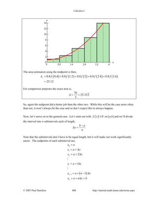 Calculus I
© 2007 Paul Dawkins 408 http://tutorial.math.lamar.edu/terms.aspx
The area estimation using the midpoint is then,
( ) ( ) ( ) ( ) ( )0.8 0.4 0.8 1.2 0.8 2 0.8 2.8 0.8 3.6
25.12
rA f f f f f= + + + +
=
For comparison purposes the exact area is,
76
25.333
3
A = =
So, again the midpoint did a better job than the other two. While this will be the case more often
than not, it won’t always be the case and so don’t expect this to always happen.
Now, let’s move on to the general case. Let’s start out with ( ) 0f x ≥ on [a,b] and we’ll divide
the interval into n subintervals each of length,
b a
x
n
−
Δ =
Note that the subintervals don’t have to be equal length, but it will make our work significantly
easier. The endpoints of each subinterval are,
( )
0
1
2
1
2
1
i
n
n
x a
x a x
x a x
x a i x
x a n x
x a n x b
−
=
= + Δ
= + Δ
= + Δ
= + − Δ
= + Δ =
 