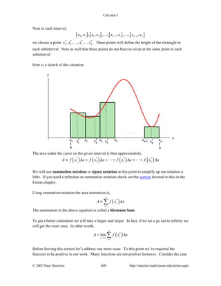 Calculus I
© 2007 Paul Dawkins 409 http://tutorial.math.lamar.edu/terms.aspx
Next in each interval,
[ ] [ ] [ ] [ ]0 1 1 2 1 1, , , , , , , , ,i i n nx x x x x x x x− −… …
we choose a point * * * *
1 2, , , ,i nx x x x… … . These points will define the height of the rectangle in
each subinterval. Note as well that these points do not have to occur at the same point in each
subinterval.
Here is a sketch of this situation.
The area under the curve on the given interval is then approximately,
( ) ( ) ( ) ( )* * * *
1 2 i nA f x x f x x f x x f x x≈ Δ + Δ + + Δ + + Δ
We will use summation notation or sigma notation at this point to simplify up our notation a
little. If you need a refresher on summation notation check out the section devoted to this in the
Extras chapter.
Using summation notation the area estimation is,
( )*
1
n
i
i
A f x x
=
≈ Δ∑
The summation in the above equation is called a Riemann Sum.
To get a better estimation we will take n larger and larger. In fact, if we let n go out to infinity we
will get the exact area. In other words,
( )*
1
lim
n
i
n
i
A f x x
→∞
=
= Δ∑
Before leaving this section let’s address one more issue. To this point we’ve required the
function to be positive in our work. Many functions are not positive however. Consider the case
 
