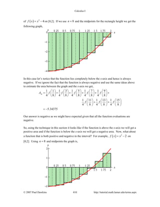 Calculus I
© 2007 Paul Dawkins 410 http://tutorial.math.lamar.edu/terms.aspx
of ( ) 2
4f x x= − on [0,2]. If we use 8n = and the midpoints for the rectangle height we get the
following graph,
In this case let’s notice that the function lies completely below the x-axis and hence is always
negative. If we ignore the fact that the function is always negative and use the same ideas above
to estimate the area between the graph and the x-axis we get,
1 1 1 3 1 5 1 7 1 9
4 8 4 8 4 8 4 8 4 8
1 11 1 13 1 15
4 8 4 8 4 8
5.34375
mA f f f f f
f f f
⎛ ⎞ ⎛ ⎞ ⎛ ⎞ ⎛ ⎞ ⎛ ⎞
= + + + + +⎜ ⎟ ⎜ ⎟ ⎜ ⎟ ⎜ ⎟ ⎜ ⎟
⎝ ⎠ ⎝ ⎠ ⎝ ⎠ ⎝ ⎠ ⎝ ⎠
⎛ ⎞ ⎛ ⎞ ⎛ ⎞
+ +⎜ ⎟ ⎜ ⎟ ⎜ ⎟
⎝ ⎠ ⎝ ⎠ ⎝ ⎠
= −
Our answer is negative as we might have expected given that all the function evaluations are
negative.
So, using the technique in this section it looks like if the function is above the x-axis we will get a
positive area and if the function is below the x-axis we will get a negative area. Now, what about
a function that is both positive and negative in the interval? For example, ( ) 2
2f x x= − on
[0,2]. Using 8n = and midpoints the graph is,
 