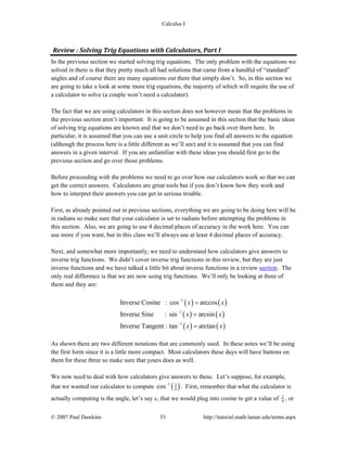Calculus I
© 2007 Paul Dawkins 33 http://tutorial.math.lamar.edu/terms.aspx
Review : Solving Trig Equations with Calculators, Part I 
In the previous section we started solving trig equations. The only problem with the equations we
solved in there is that they pretty much all had solutions that came from a handful of “standard”
angles and of course there are many equations out there that simply don’t. So, in this section we
are going to take a look at some more trig equations, the majority of which will require the use of
a calculator to solve (a couple won’t need a calculator).
The fact that we are using calculators in this section does not however mean that the problems in
the previous section aren’t important. It is going to be assumed in this section that the basic ideas
of solving trig equations are known and that we don’t need to go back over them here. In
particular, it is assumed that you can use a unit circle to help you find all answers to the equation
(although the process here is a little different as we’ll see) and it is assumed that you can find
answers in a given interval. If you are unfamiliar with these ideas you should first go to the
previous section and go over those problems.
Before proceeding with the problems we need to go over how our calculators work so that we can
get the correct answers. Calculators are great tools but if you don’t know how they work and
how to interpret their answers you can get in serious trouble.
First, as already pointed out in previous sections, everything we are going to be doing here will be
in radians so make sure that your calculator is set to radians before attempting the problems in
this section. Also, we are going to use 4 decimal places of accuracy in the work here. You can
use more if you want, but in this class we’ll always use at least 4 decimal places of accuracy.
Next, and somewhat more importantly, we need to understand how calculators give answers to
inverse trig functions. We didn’t cover inverse trig functions in this review, but they are just
inverse functions and we have talked a little bit about inverse functions in a review section. The
only real difference is that we are now using trig functions. We’ll only be looking at three of
them and they are:
( ) ( )
( ) ( )
( ) ( )
1
1
1
Inverse Cosine : cos arccos
Inverse Sine : sin arcsin
Inverse Tangent : tan arctan
x x
x x
x x
−
−
−
=
=
=
As shown there are two different notations that are commonly used. In these notes we’ll be using
the first form since it is a little more compact. Most calculators these days will have buttons on
them for these three so make sure that yours does as well.
We now need to deal with how calculators give answers to these. Let’s suppose, for example,
that we wanted our calculator to compute ( )1 3
4cos−
. First, remember that what the calculator is
actually computing is the angle, let’s say x, that we would plug into cosine to get a value of 3
4 , or
 