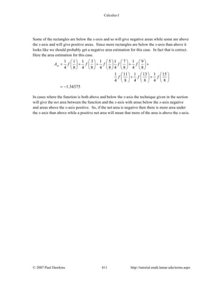 Calculus I
© 2007 Paul Dawkins 411 http://tutorial.math.lamar.edu/terms.aspx
Some of the rectangles are below the x-axis and so will give negative areas while some are above
the x-axis and will give positive areas. Since more rectangles are below the x-axis than above it
looks like we should probably get a negative area estimation for this case. In fact that is correct.
Here the area estimation for this case.
1 1 1 3 1 5 1 7 1 9
4 8 4 8 4 8 4 8 4 8
1 11 1 13 1 15
4 8 4 8 4 8
1.34375
mA f f f f f
f f f
⎛ ⎞ ⎛ ⎞ ⎛ ⎞ ⎛ ⎞ ⎛ ⎞
= + + + +⎜ ⎟ ⎜ ⎟ ⎜ ⎟ ⎜ ⎟ ⎜ ⎟
⎝ ⎠ ⎝ ⎠ ⎝ ⎠ ⎝ ⎠ ⎝ ⎠
⎛ ⎞ ⎛ ⎞ ⎛ ⎞
+ +⎜ ⎟ ⎜ ⎟ ⎜ ⎟
⎝ ⎠ ⎝ ⎠ ⎝ ⎠
= −
In cases where the function is both above and below the x-axis the technique given in the section
will give the net area between the function and the x-axis with areas below the x-axis negative
and areas above the x-axis positive. So, if the net area is negative then there is more area under
the x-axis than above while a positive net area will mean that more of the area is above the x-axis.
 
