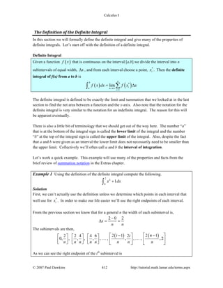 Calculus I
© 2007 Paul Dawkins 412 http://tutorial.math.lamar.edu/terms.aspx
The Definition of the Definite Integral 
In this section we will formally define the definite integral and give many of the properties of
definite integrals. Let’s start off with the definition of a definite integral.
Definite Integral
Given a function ( )f x that is continuous on the interval [a,b] we divide the interval into n
subintervals of equal width, xΔ , and from each interval choose a point, *
ix . Then the definite
integral of f(x) from a to b is
( ) ( )*
1
lim
nb
ia n
i
f x dx f x x
→∞
=
= Δ∑∫
The definite integral is defined to be exactly the limit and summation that we looked at in the last
section to find the net area between a function and the x-axis. Also note that the notation for the
definite integral is very similar to the notation for an indefinite integral. The reason for this will
be apparent eventually.
There is also a little bit of terminology that we should get out of the way here. The number “a”
that is at the bottom of the integral sign is called the lower limit of the integral and the number
“b” at the top of the integral sign is called the upper limit of the integral. Also, despite the fact
that a and b were given as an interval the lower limit does not necessarily need to be smaller than
the upper limit. Collectively we’ll often call a and b the interval of integration.
Let’s work a quick example. This example will use many of the properties and facts from the
brief review of summation notation in the Extras chapter.
Example 1 Using the definition of the definite integral compute the following.
2
2
0
1x dx+∫
Solution
First, we can’t actually use the definition unless we determine which points in each interval that
well use for *
ix . In order to make our life easier we’ll use the right endpoints of each interval.
From the previous section we know that for a general n the width of each subinterval is,
2 0 2
x
n n
−
Δ = =
The subintervals are then,
( ) ( )2 1 2 12 2 4 4 6 2
0, , , , , , , , , , ,2
i ni
n n n n n n n n
− −⎡ ⎤ ⎡ ⎤⎡ ⎤ ⎡ ⎤ ⎡ ⎤
⎢ ⎥ ⎢ ⎥⎢ ⎥ ⎢ ⎥ ⎢ ⎥⎣ ⎦ ⎣ ⎦ ⎣ ⎦ ⎣ ⎦ ⎣ ⎦
… …
As we can see the right endpoint of the ith
subinterval is
 
