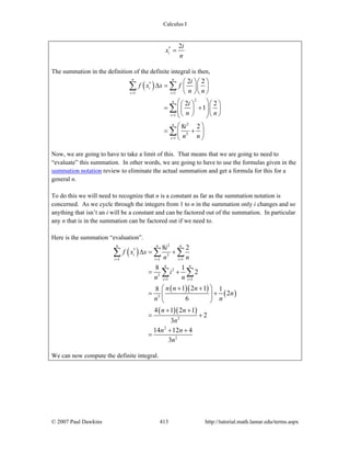 Calculus I
© 2007 Paul Dawkins 413 http://tutorial.math.lamar.edu/terms.aspx
* 2
i
i
x
n
=
The summation in the definition of the definite integral is then,
( )*
1 1
2
1
2
3
1
2 2
2 2
1
8 2
n n
i
i i
n
i
n
i
i
f x x f
n n
i
n n
i
n n
= =
=
=
⎛ ⎞⎛ ⎞
Δ = ⎜ ⎟⎜ ⎟
⎝ ⎠⎝ ⎠
⎛ ⎞⎛ ⎞ ⎛ ⎞
= +⎜ ⎟⎜ ⎟ ⎜ ⎟⎜ ⎟⎝ ⎠ ⎝ ⎠⎝ ⎠
⎛ ⎞
= +⎜ ⎟
⎝ ⎠
∑ ∑
∑
∑
Now, we are going to have to take a limit of this. That means that we are going to need to
“evaluate” this summation. In other words, we are going to have to use the formulas given in the
summation notation review to eliminate the actual summation and get a formula for this for a
general n.
To do this we will need to recognize that n is a constant as far as the summation notation is
concerned. As we cycle through the integers from 1 to n in the summation only i changes and so
anything that isn’t an i will be a constant and can be factored out of the summation. In particular
any n that is in the summation can be factored out if we need to.
Here is the summation “evaluation”.
( )
( )( )
( )
( )( )
2
*
3
1 1 1
2
3
1 1
3
2
2
2
8 2
8 1
2
1 2 18 1
2
6
4 1 2 1
2
3
14 12 4
3
n n n
i
i i i
n n
i i
i
f x x
n n
i
n n
n n n
n
n n
n n
n
n n
n
= = =
= =
Δ = +
= +
+ +⎛ ⎞
= +⎜ ⎟
⎝ ⎠
+ +
= +
+ +
=
∑ ∑ ∑
∑ ∑
We can now compute the definite integral.
 