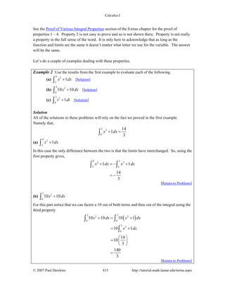 Calculus I
© 2007 Paul Dawkins 415 http://tutorial.math.lamar.edu/terms.aspx
See the Proof of Various Integral Properties section of the Extras chapter for the proof of
properties 1 – 4. Property 5 is not easy to prove and so is not shown there. Property is not really
a property in the full sense of the word. It is only here to acknowledge that as long as the
function and limits are the same it doesn’t matter what letter we use for the variable. The answer
will be the same.
Let’s do a couple of examples dealing with these properties.
Example 2 Use the results from the first example to evaluate each of the following.
(a)
0
2
2
1x dx+∫ [Solution]
(b)
2
2
0
10 10x dx+∫ [Solution]
(c)
2
2
0
1t dt+∫ [Solution]
Solution
All of the solutions to these problems will rely on the fact we proved in the first example.
Namely that,
2
2
0
14
1
3
x dx+ =∫
(a)
0
2
2
1x dx+∫
In this case the only difference between the two is that the limits have interchanged. So, using the
first property gives,
0 2
2 2
2 0
1 1
14
3
x dx x dx+ = − +
= −
∫ ∫
[Return to Problems]
(b)
2
2
0
10 10x dx+∫
For this part notice that we can factor a 10 out of both terms and then out of the integral using the
third property.
( )
2 2
2 2
0 0
2
2
0
10 10 10 1
10 1
14
10
3
140
3
x dx x dx
x dx
+ = +
= +
⎛ ⎞
= ⎜ ⎟
⎝ ⎠
=
∫ ∫
∫
[Return to Problems]
 