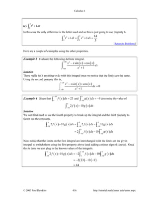 Calculus I
© 2007 Paul Dawkins 416 http://tutorial.math.lamar.edu/terms.aspx
(c)
2
2
0
1t dt+∫
In this case the only difference is the letter used and so this is just going to use property 6.
2 2
2 2
0 0
14
1 1
3
t dt x dx+ = + =∫ ∫
[Return to Problems]
Here are a couple of examples using the other properties.
Example 3 Evaluate the following definite integral.
( ) ( )130 3
2
130
sin cos
1
x x x x
dx
x
− +
+
⌠
⎮
⌡
Solution
There really isn’t anything to do with this integral once we notice that the limits are the same.
Using the second property this is,
( ) ( )130 3
2
130
sin cos
0
1
x x x x
dx
x
− +
=
+
⌠
⎮
⌡
Example 4 Given that ( )
10
6
23f x dx
−
=∫ and ( )
6
10
9g x dx
−
= −∫ determine the value of
( ) ( )
6
10
2 10f x g x dx
−
−∫
Solution
We will first need to use the fourth property to break up the integral and the third property to
factor out the constants.
( ) ( ) ( ) ( )
( ) ( )
6 6 6
10 10 10
6 6
10 10
2 10 2 10
2 10
f x g x dx f x dx g x dx
f x dx g x dx
− − −
− −
− = −
= −
∫ ∫ ∫
∫ ∫
Now notice that the limits on the first integral are interchanged with the limits on the given
integral so switch them using the first property above (and adding a minus sign of course). Once
this is done we can plug in the known values of the integrals.
( ) ( ) ( ) ( )
( ) ( )
6 10 6
10 6 10
2 10 2 10
2 23 10 9
44
f x g x dx f x dx g x dx
−
− −
− = − −
= − − −
=
∫ ∫ ∫
 