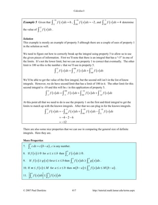 Calculus I
© 2007 Paul Dawkins 417 http://tutorial.math.lamar.edu/terms.aspx
Example 5 Given that ( )
10
12
6f x dx
−
=∫ , ( )
10
100
2f x dx
−
= −∫ , and ( )
5
100
4f x dx
−
=∫ determine
the value of ( )
12
5
f x dx
−∫ .
Solution
This example is mostly an example of property 5 although there are a couple of uses of property 1
in the solution as well.
We need to figure out how to correctly break up the integral using property 5 to allow us to use
the given pieces of information. First we’ll note that there is an integral that has a “-5” in one of
the limits. It’s not the lower limit, but we can use property 1 to correct that eventually. The other
limit is 100 so this is the number c that we’ll use in property 5.
( ) ( ) ( )
12 100 12
5 5 100
f x dx f x dx f x dx
− −
= +∫ ∫ ∫
We’ll be able to get the value of the first integral, but the second still isn’t in the list of know
integrals. However, we do have second limit that has a limit of 100 in it. The other limit for this
second integral is -10 and this will be c in this application of property 5.
( ) ( ) ( ) ( )
12 100 10 12
5 5 100 10
f x dx f x dx f x dx f x dx
−
− − −
= + +∫ ∫ ∫ ∫
At this point all that we need to do is use the property 1 on the first and third integral to get the
limits to match up with the known integrals. After that we can plug in for the known integrals.
( ) ( ) ( ) ( )
12 5 10 10
5 100 100 12
4 2 6
12
f x dx f x dx f x dx f x dx
− − −
−
= − + −
= − − −
= −
∫ ∫ ∫ ∫
There are also some nice properties that we can use in comparing the general size of definite
integrals. Here they are.
More Properties
7. ( )
b
a
c dx c b a= −∫ , c is any number.
8. If ( ) 0f x ≥ for a x b≤ ≤ then ( ) 0
b
a
f x dx ≥∫ .
9. If ( ) ( )f x g x≥ for a x b≤ ≤ then ( ) ( )
b b
a a
f x dx g x dx≥∫ ∫ .
10. If ( )m f x M≤ ≤ for a x b≤ ≤ then ( ) ( ) ( )
b
a
m b a f x dx M b a− ≤ ≤ −∫ .
11. ( ) ( )
b b
a a
f x dx f x dx≤∫ ∫
 
