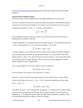 Calculus I
© 2007 Paul Dawkins 418 http://tutorial.math.lamar.edu/terms.aspx
See the Proof of Various Integral Properties section of the Extras chapter for the proof of these
properties.
Interpretations of Definite Integral
There are a couple of quick interpretations of the definite integral that we can give here.
First, as we alluded to in the previous section one possible interpretation of the definite integral is
to give the net area between the graph of ( )f x and the x-axis on the interval [a,b]. So, the net
area between the graph of ( ) 2
1f x x= + and the x-axis on [0,2] is,
2
2
0
14
1
3
x dx+ =∫
If you look back in the last section this was the exact area that was given for the initial set of
problems that we looked at in this area.
Another interpretation is sometimes called the Net Change Theorem. This interpretation says that
if ( )f x is some quantity (so ( )f x′ is the rate of change of ( )f x , then,
( ) ( ) ( )
b
a
f x dx f b f a′ = −∫
is the net change in ( )f x on the interval [a,b]. In other words, compute the definite integral of
a rate of change and you’ll get the net change in the quantity. We can see that the value of the
definite integral, ( ) ( )f b f a− , does in fact give use the net change in ( )f x and so there really
isn’t anything to prove with this statement. This is really just an acknowledgment of what the
definite integral of a rate of change tells us.
So as a quick example, if ( )V t is the volume of water in a tank then,
( ) ( ) ( )
2
1
2 1
t
t
V t dt V t V t′ = −∫
is the net change in the volume as we go from time 1t to time 2t .
Likewise, if ( )s t is the function giving the position of some object at time t we know that the
velocity of the object at any time t is : ( ) ( )v t s t′= . Therefore the displacement of the object
time 1t to time 2t is,
( ) ( ) ( )
2
1
2 1
t
t
v t dt s t s t= −∫
Note that in this case if ( )v t is both positive and negative (i.e. the object moves to both the right
and left) in the time frame this will NOT give the total distance traveled. It will only give the
displacement, i.e. the difference between where the object started and where it ended up. To get
the total distance traveled by an object we’d have to compute,
 