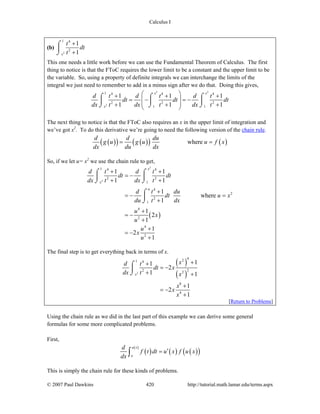 Calculus I
© 2007 Paul Dawkins 420 http://tutorial.math.lamar.edu/terms.aspx
(b)
2
1 4
2
1
1x
t
dt
t
+
+
⌠
⎮
⌡
This one needs a little work before we can use the Fundamental Theorem of Calculus. The first
thing to notice is that the FToC requires the lower limit to be a constant and the upper limit to be
the variable. So, using a property of definite integrals we can interchange the limits of the
integral we just need to remember to add in a minus sign after we do that. Doing this gives,
2 2
2
1 4 4 4
2 2 2
1 1
1 1 1
1 1 1
x x
x
d t d t d t
dt dt dt
dx t dx t dx t
⎛ ⎞+ + +
= − = −⎜ ⎟
⎜ ⎟+ + +⎝ ⎠
⌠ ⌠ ⌠
⎮ ⎮ ⎮
⌡ ⌡ ⌡
The next thing to notice is that the FToC also requires an x in the upper limit of integration and
we’ve got x2
. To do this derivative we’re going to need the following version of the chain rule.
( )( ) ( )( ) ( )where
d d du
g u g u u f x
dx du dx
= =
So, if we let u= x2
we use the chain rule to get,
( )
2
2
1 4 4
2 2
1
4
2
2
1
4
2
4
2
1 1
1 1
1
where
1
1
2
1
1
2
1
x
x
u
d t d t
dt dt
dx t dx t
d t du
dt u x
du t dx
u
x
u
u
x
u
+ +
= −
+ +
+
= − =
+
+
= −
+
+
= −
+
⌠ ⌠
⎮ ⎮
⌡ ⌡
⌠
⎮
⌡
The final step is to get everything back in terms of x.
( )
( )2
421 4
22 2
8
4
11
2
1 1
1
2
1
x
xd t
dt x
dx t x
x
x
x
++
= −
+ +
+
= −
+
⌠
⎮
⌡
[Return to Problems]
Using the chain rule as we did in the last part of this example we can derive some general
formulas for some more complicated problems.
First,
( )
( )
( ) ( )( )
u x
a
d
f t dt u x f u x
dx
′=∫
This is simply the chain rule for these kinds of problems.
 