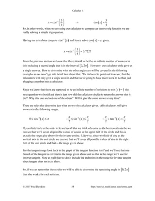 Calculus I
© 2007 Paul Dawkins 34 http://tutorial.math.lamar.edu/terms.aspx
( )1 3 3
cos cos
4 4
x x− ⎛ ⎞
= ⇒ =⎜ ⎟
⎝ ⎠
So, in other words, when we are using our calculator to compute an inverse trig function we are
really solving a simple trig equation.
Having our calculator compute ( )1 3
4cos−
and hence solve ( ) 3
4cos x = gives,
1 3
cos 0.7227
4
x − ⎛ ⎞
= =⎜ ⎟
⎝ ⎠
From the previous section we know that there should in fact be an infinite number of answers to
this including a second angle that is in the interval [ ]0,2π . However, our calculator only gave us
a single answer. How to determine what the other angles are will be covered in the following
examples so we won’t go into detail here about that. We did need to point out however, that the
calculators will only give a single answer and that we’re going to have more work to do than just
plugging a number into a calculator.
Since we know that there are supposed to be an infinite number of solutions to ( ) 3
4cos x = the
next question we should ask then is just how did the calculator decide to return the answer that it
did? Why this one and not one of the others? Will it give the same answer every time?
There are rules that determine just what answer the calculator gives. All calculators will give
answers in the following ranges.
( ) ( ) ( )1 1 1
0 cos sin tan
2 2 2 2
x x x
π π π π
π− − −
≤ ≤ − ≤ ≤ − < <
If you think back to the unit circle and recall that we think of cosine as the horizontal axis the we
can see that we’ll cover all possible values of cosine in the upper half of the circle and this is
exactly the range give above for the inverse cosine. Likewise, since we think of sine as the
vertical axis in the unit circle we can see that we’ll cover all possible values of sine in the right
half of the unit circle and that is the range given above.
For the tangent range look back to the graph of the tangent function itself and we’ll see that one
branch of the tangent is covered in the range given above and so that is the range we’ll use for
inverse tangent. Note as well that we don’t include the endpoints in the range for inverse tangent
since tangent does not exist there.
So, if we can remember these rules we will be able to determine the remaining angle in [ ]0,2π
that also works for each solution.
 