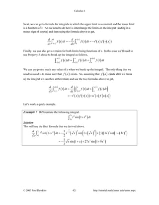 Calculus I
© 2007 Paul Dawkins 421 http://tutorial.math.lamar.edu/terms.aspx
Next, we can get a formula for integrals in which the upper limit is a constant and the lower limit
is a function of x. All we need to do here is interchange the limits on the integral (adding in a
minus sign of course) and then using the formula above to get,
( )( )
( )
( )
( ) ( )( )
b v x
v x b
d d
f t dt f t dt v x f v x
dx dx
′= − = −∫ ∫
Finally, we can also get a version for both limits being functions of x. In this case we’ll need to
use Property 5 above to break up the integral as follows,
( )( )
( )
( )( )
( )
( )u x a u x
v x v x a
f t dt f t dt f t dt= +∫ ∫ ∫
We can use pretty much any value of a when we break up the integral. The only thing that we
need to avoid is to make sure that ( )f a exists. So, assuming that ( )f a exists after we break
up the integral we can then differentiate and use the two formulas above to get,
( )( )
( )
( )( )
( )
( )
( )
( ) ( )( ) ( ) ( )( )
u x a u x
v x v x a
d d
f t dt f t dt f t dt
dx dx
v x f v x u x f u x
= +
′ ′= − +
∫ ∫ ∫
Let’s work a quick example.
Example 7 Differentiate the following integral.
( )
3
2 2
sin 1
x
x
t t dt+∫
Solution
This will use the final formula that we derived above.
( ) ( ) ( )( ) ( )( ) ( )( )
( ) ( )
1 2 23 2 22 2 2
2 2
1
sin 1 sin 1 3 3 sin 1 3
2
1
sin 1 27 sin 1 9
2
x
x
d
t t dt x x x x x
dx
x x x x
−
+ = − + + +
= − + + +
∫
 