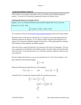 Calculus I
© 2007 Paul Dawkins 422 http://tutorial.math.lamar.edu/terms.aspx
Computing Definite Integrals 
In this section we are going to concentrate on how we actually evaluate definite integrals in
practice. To do this we will need the Fundamental Theorem of Calculus, Part II.
Fundamental Theorem of Calculus, Part II
Suppose ( )f x is a continuous function on [a,b] and also suppose that ( )F x is any anti-
derivative for ( )f x . Then,
( ) ( ) ( ) ( )
b b
aa
f x dx F x F b F a= = −∫
To see the proof of this see the Proof of Various Integral Properties section of the Extras chapter.
Recall that when we talk about an anti-derivative for a function we are really talking about the
indefinite integral for the function. So, to evaluate a definite integral the first thing that we’re
going to do is evaluate the indefinite integral for the function. This should explain the similarity
in the notations for the indefinite and definite integrals.
Also notice that we require the function to be continuous in the interval of integration. This was
also a requirement in the definition of the definite integral. We didn’t make a big deal about this
in the last section. In this section however, we will need to keep this condition in mind as we do
our evaluations.
Next let’s address the fact that we can use any anti-derivative of ( )f x in the evaluation. Let’s
take a final look at the following integral.
2
2
0
1x dx+∫
Both of the following are anti-derivatives of the integrand.
( ) ( )3 31 1 18
and
3 3 31
F x x x F x x x= + = + −
Using the FToC to evaluate this integral with the first anti-derivatives gives,
( ) ( )
2
2
2 3
0
0
3 3
1
1
3
1 1
2 2 0 0
3 3
14
3
x dx x x
⎛ ⎞
+ = +⎜ ⎟
⎝ ⎠
⎛ ⎞
= + − +⎜ ⎟
⎝ ⎠
=
∫
 