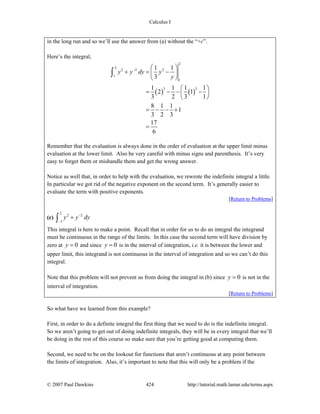 Calculus I
© 2007 Paul Dawkins 424 http://tutorial.math.lamar.edu/terms.aspx
in the long run and so we’ll use the answer from (a) without the “+c”.
Here’s the integral,
( ) ( )
2
2
2 2 3
1
1
3 3
1 1
3
1 1 1 1
2 1
3 2 3 1
8 1 1
1
3 2 3
17
6
y y dy y
y
− ⎛ ⎞
+ = −⎜ ⎟
⎝ ⎠
⎛ ⎞
= − − −⎜ ⎟
⎝ ⎠
= − − +
=
∫
Remember that the evaluation is always done in the order of evaluation at the upper limit minus
evaluation at the lower limit. Also be very careful with minus signs and parenthesis. It’s very
easy to forget them or mishandle them and get the wrong answer.
Notice as well that, in order to help with the evaluation, we rewrote the indefinite integral a little.
In particular we got rid of the negative exponent on the second term. It’s generally easier to
evaluate the term with positive exponents.
[Return to Problems]
(c)
2
2 2
1
y y dy−
−
+∫
This integral is here to make a point. Recall that in order for us to do an integral the integrand
must be continuous in the range of the limits. In this case the second term will have division by
zero at 0y = and since 0y = is in the interval of integration, i.e. it is between the lower and
upper limit, this integrand is not continuous in the interval of integration and so we can’t do this
integral.
Note that this problem will not prevent us from doing the integral in (b) since 0y = is not in the
interval of integration.
[Return to Problems]
So what have we learned from this example?
First, in order to do a definite integral the first thing that we need to do is the indefinite integral.
So we aren’t going to get out of doing indefinite integrals, they will be in every integral that we’ll
be doing in the rest of this course so make sure that you’re getting good at computing them.
Second, we need to be on the lookout for functions that aren’t continuous at any point between
the limits of integration. Also, it’s important to note that this will only be a problem if the
 