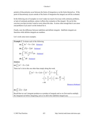 Calculus I
© 2007 Paul Dawkins 425 http://tutorial.math.lamar.edu/terms.aspx
point(s) of discontinuity occur between the limits of integration or at the limits themselves. If the
point of discontinuity occurs outside of the limits of integration the integral can still be evaluated.
In the following sets of examples we won’t make too much of an issue with continuity problems,
or lack of continuity problems, unless it affects the evaluation of the integral. Do not let this
convince you that you don’t need to worry about this idea. It arises often enough that it can cause
real problems if you aren’t on the lookout for it.
Finally, note the difference between indefinite and definite integrals. Indefinite integrals are
functions while definite integrals are numbers.
Let’s work some more examples.
Example 2 Evaluate each of the following.
(a)
1
2
3
6 5 2x x dx
−
− +∫ [Solution]
(b) ( )
0
4
2t t dt−∫ [Solution]
(c)
2 5
2
1
2 3w w
dw
w
− +⌠
⎮
⌡
[Solution]
(d)
10
25
dR
−
∫ [Solution]
Solution
(a)
1
2
3
6 5 2x x dx
−
− +∫
There isn’t a lot to this one other than simply doing the work.
1
1
2 3 2
3
3
5
6 5 2 2 2
2
5 45
2 2 54 6
2 2
84
x x dx x x x
−
−
⎛ ⎞
− + = − +⎜ ⎟
⎝ ⎠
⎛ ⎞ ⎛ ⎞
= − + − − − −⎜ ⎟ ⎜ ⎟
⎝ ⎠ ⎝ ⎠
=
∫
[Return to Problems]
(b) ( )
0
4
2t t dt−∫
Recall that we can’t integrate products as a product of integrals and so we first need to multiply
the integrand out before integrating, just as we did in the indefinite integral case.
 