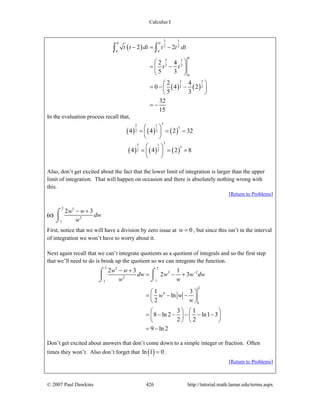 Calculus I
© 2007 Paul Dawkins 426 http://tutorial.math.lamar.edu/terms.aspx
( )
( ) ( )
3 1
0 0
2 2
4 4
0
5 3
2 2
4
5 3
2 2
2 2
2 4
5 3
2 4
0 4 2
5 3
32
15
t t dt t t dt
t t
− = −
⎛ ⎞
= −⎜ ⎟
⎝ ⎠
⎛ ⎞
= − −⎜ ⎟
⎝ ⎠
= −
∫ ∫
In the evaluation process recall that,
( ) ( ) ( )
55 1
5
2 24 4 2 32
⎛ ⎞
= = =⎜ ⎟
⎝ ⎠
( ) ( ) ( )
33 1
3
2 24 4 2 8
⎛ ⎞
= = =⎜ ⎟
⎝ ⎠
Also, don’t get excited about the fact that the lower limit of integration is larger than the upper
limit of integration. That will happen on occasion and there is absolutely nothing wrong with
this.
[Return to Problems]
(c)
2 5
2
1
2 3w w
dw
w
− +⌠
⎮
⌡
First, notice that we will have a division by zero issue at 0w = , but since this isn’t in the interval
of integration we won’t have to worry about it.
Next again recall that we can’t integrate quotients as a quotient of integrals and so the first step
that we’ll need to do is break up the quotient so we can integrate the function.
2 25
3 2
2
11
2
4
1
2 3 1
2 3
1 3
ln
2
3 1
8 ln 2 ln1 3
2 2
9 ln 2
w w
dw w w dw
w w
w w
w
−− +
= − +
⎛ ⎞
= − −⎜ ⎟
⎝ ⎠
⎛ ⎞ ⎛ ⎞
= − − − − −⎜ ⎟ ⎜ ⎟
⎝ ⎠ ⎝ ⎠
= −
⌠ ⌠
⎮⎮
⌡⌡
Don’t get excited about answers that don’t come down to a simple integer or fraction. Often
times they won’t. Also don’t forget that ( )ln 1 0= .
[Return to Problems]
 