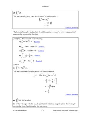 Calculus I
© 2007 Paul Dawkins 427 http://tutorial.math.lamar.edu/terms.aspx
(d)
10
25
dR
−
∫
This one is actually pretty easy. Recall that we’re just integrating 1!.
10 10
2525
10 25
35
dR R
− −
=
= − −
= −
∫
[Return to Problems]
The last set of examples dealt exclusively with integrating powers of x. Let’s work a couple of
examples that involve other functions.
Example 3 Evaluate each of the following.
(a)
1
3 2
0
4 6x x dx−∫ [Solution]
(b) 3
0
2sin 5cos d
π
θ θ θ−∫ [Solution]
(c)
4
6
5 2sec tanz z dz
π
π
−∫ [Solution]
(d)
1
20
3 1
3z
dz
z
−
−
−
−⌠
⎮
⌡ e
[Solution]
(e)
3
6
2
1
5 10t t dt
t−
− +⌠
⎮
⌡
[Solution]
Solution
(a)
1
3 2
0
4 6x x dx−∫ .
This one is here mostly here to contrast with the next example.
( )
2
1 1
3 2 3
0 0
1
5
2 3
0
4 6 4 6
18
2
5
18
2 0
5
8
5
x x dx x x dx
x x
− = −
⎛ ⎞
= −⎜ ⎟
⎝ ⎠
= − −
= −
∫ ∫
[Return to Problems]
(b) 3
0
2sin 5cos d
π
θ θ θ−∫
Be careful with signs with this one. Recall from the indefinite integral sections that it’s easy to
mess up the signs when integrating sine and cosine.
 