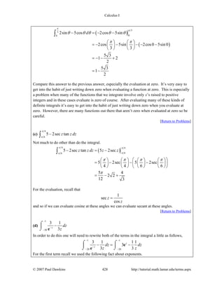 Calculus I
© 2007 Paul Dawkins 428 http://tutorial.math.lamar.edu/terms.aspx
( )
( )
3
3
00
2sin 5cos 2cos 5sin
2cos 5sin 2cos0 5sin 0
3 3
5 3
1 2
2
5 3
1
2
d
π
π
θ θ θ θ θ
π π
− = − −
⎛ ⎞ ⎛ ⎞
= − − − − −⎜ ⎟ ⎜ ⎟
⎝ ⎠ ⎝ ⎠
= − − +
= −
∫
Compare this answer to the previous answer, especially the evaluation at zero. It’s very easy to
get into the habit of just writing down zero when evaluating a function at zero. This is especially
a problem when many of the functions that we integrate involve only x’s raised to positive
integers and in these cases evaluate is zero of course. After evaluating many of these kinds of
definite integrals it’s easy to get into the habit of just writing down zero when you evaluate at
zero. However, there are many functions out there that aren’t zero when evaluated at zero so be
careful.
[Return to Problems]
(c)
4
6
5 2sec tanz z dz
π
π
−∫
Not much to do other than do the integral.
( )
4 4
66
5 2sec tan 5 2sec
5 2sec 5 2sec
4 4 6 6
5 4
2 2
12 3
z z dz z z
π π
ππ
π π π π
π
− = −
⎛ ⎞⎛ ⎞ ⎛ ⎞ ⎛ ⎞ ⎛ ⎞
= − − −⎜ ⎟ ⎜ ⎟ ⎜ ⎟ ⎜ ⎟⎜ ⎟
⎝ ⎠ ⎝ ⎠ ⎝ ⎠ ⎝ ⎠⎝ ⎠
= − +
∫
For the evaluation, recall that
1
sec
cos
z
z
=
and so if we can evaluate cosine at these angles we can evaluate secant at these angles.
[Return to Problems]
(d)
1
20
3 1
3z
dz
z
−
−
−
−⌠
⎮
⌡ e
In order to do this one will need to rewrite both of the terms in the integral a little as follows,
1 1
20 20
3 1 1 1
3
3 3
z
z
dz dz
z z
− −
−
− −
− = −⌠ ⌠
⎮ ⎮
⌡ ⌡
e
e
For the first term recall we used the following fact about exponents.
 