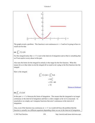 Calculus I
© 2007 Paul Dawkins 430 http://tutorial.math.lamar.edu/terms.aspx
The graph reveals a problem. This function is not continuous at 1x = and we’re going to have to
watch out for that.
(a) ( )
22
10
f x dx∫
For this integral notice that 1x = is not in the interval of integration and so that is something that
we’ll not need to worry about in this part.
Also note the limits for the integral lie entirely in the range for the first function. What this
means for us is that when we do the integral all we need to do is plug in the first function into the
integral.
Here is the integral.
( )
22 22
10 10
22
10
6
6
132 60
72
f x dx dx
x
=
=
= −
=
∫ ∫
[Return to Problems]
(b) ( )
3
2
f x dx
−∫
In this part 1x = is between the limits of integration. This means that the integrand is no longer
continuous in the interval of integration and that is a show stopper as far we’re concerned. As
noted above we simply can’t integrate functions that aren’t continuous in the interval of
integration.
Also, even if the function was continuous at 1x = we would still have the problem that the
function is actually two different equations depending where we are in the interval of integration.
 