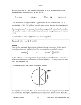 Calculus I
© 2007 Paul Dawkins 35 http://tutorial.math.lamar.edu/terms.aspx
As a final quick topic let’s note that it will, on occasion, be useful to remember the decimal
representations of some basic angles. So here they are,
3
1.5708 3.1416 4.7124 2 6.2832
2 2
π π
π π= = = =
Using these we can quickly see that ( )1 3
4cos−
must be in the first quadrant since 0.7227 is
between 0 and 1.5708. This will be of great help when we go to determine the remaining angles
So, once again, we can’t stress enough that calculators are great tools that can be of tremendous
help to us, but it you don’t understand how they work you will often get the answers to problems
wrong.
So, with all that out of the way let’s take a look at our first problem.
Example 1 Solve ( )4cos 3t = on[-8,10].
Solution
Okay, the first step here is identical to the problems in the previous section. We first need to
isolate the cosine on one side by itself and then use our calculator to get the first answer.
( ) 13 3
cos cos 0.7227
4 4
t t − ⎛ ⎞
= ⇒ = =⎜ ⎟
⎝ ⎠
So, this is the one we were using above in the opening discussion of this section. At the time we
mentioned that there were infinite number of answers and that we’d be seeing how to find them
later. Well that time is now.
First, let’s take a quick look at a unit circle for this example.
The angle that we’ve found is shown on the circle as well as the other angle that we know should
also be an answer. Finding this angle here is just as easy as in the previous section. Since the
 