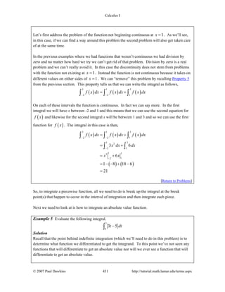 Calculus I
© 2007 Paul Dawkins 431 http://tutorial.math.lamar.edu/terms.aspx
Let’s first address the problem of the function not beginning continuous at 1x = . As we’ll see,
in this case, if we can find a way around this problem the second problem will also get taken care
of at the same time.
In the previous examples where we had functions that weren’t continuous we had division by
zero and no matter how hard we try we can’t get rid of that problem. Division by zero is a real
problem and we can’t really avoid it. In this case the discontinuity does not stem from problems
with the function not existing at 1x = . Instead the function is not continuous because it takes on
different values on either sides of 1x = . We can “remove” this problem by recalling Property 5
from the previous section. This property tells us that we can write the integral as follows,
( ) ( ) ( )
3 1 3
2 2 1
f x dx f x dx f x dx
− −
= +∫ ∫ ∫
On each of these intervals the function is continuous. In fact we can say more. In the first
integral we will have x between -2 and 1 and this means that we can use the second equation for
( )f x and likewise for the second integral x will be between 1 and 3 and so we can use the first
function for ( )f x . The integral in this case is then,
( ) ( ) ( )
( ) ( )
3 1 3
2 2 1
1 3
2
2 1
1 33
12
3 6
6
1 8 18 6
21
f x dx f x dx f x dx
x dx dx
x x
− −
−
−
= +
= +
= +
= − − + −
=
∫ ∫ ∫
∫ ∫
[Return to Problems]
So, to integrate a piecewise function, all we need to do is break up the integral at the break
point(s) that happen to occur in the interval of integration and then integrate each piece.
Next we need to look at is how to integrate an absolute value function.
Example 5 Evaluate the following integral.
3
0
3 5t dt−∫
Solution
Recall that the point behind indefinite integration (which we’ll need to do in this problem) is to
determine what function we differentiated to get the integrand. To this point we’ve not seen any
functions that will differentiate to get an absolute value nor will we ever see a function that will
differentiate to get an absolute value.
 