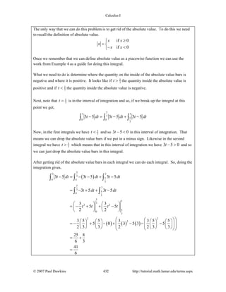 Calculus I
© 2007 Paul Dawkins 432 http://tutorial.math.lamar.edu/terms.aspx
The only way that we can do this problem is to get rid of the absolute value. To do this we need
to recall the definition of absolute value.
if 0
if 0
x x
x
x x
≥⎧
= ⎨
− <⎩
Once we remember that we can define absolute value as a piecewise function we can use the
work from Example 4 as a guide for doing this integral.
What we need to do is determine where the quantity on the inside of the absolute value bars is
negative and where it is positive. It looks like if 5
3t > the quantity inside the absolute value is
positive and if 5
3t < the quantity inside the absolute value is negative.
Next, note that 5
3t = is in the interval of integration and so, if we break up the integral at this
point we get,
5
3 3
3
5
0 0
3
3 5 3 5 3 5t dt t dt t dt− = − + −∫ ∫ ∫
Now, in the first integrals we have 5
3t < and so 3 5 0t − < in this interval of integration. That
means we can drop the absolute value bars if we put in a minus sign. Likewise in the second
integral we have 5
3t > which means that in this interval of integration we have 3 5 0t − > and so
we can just drop the absolute value bars in this integral.
After getting rid of the absolute value bars in each integral we can do each integral. So, doing the
integration gives,
( )
( ) ( ) ( )
5
3 3
3
5
0 0
3
5
3
3
5
0
3
5
3
3
2 2
5
0
3
2 2
2
3 5 3 5 3 5
3 5 3 5
3 3
5 5
2 2
3 5 5 3 3 5 5
5 0 3 5 3 5
2 3 3 2 2 3 3
25 8
6 3
41
6
t dt t dt t dt
t dt t dt
t t t t
− = − − + −
= − + + −
⎛ ⎞ ⎛ ⎞
= − + + −⎜ ⎟ ⎜ ⎟
⎝ ⎠ ⎝ ⎠
⎛ ⎞⎛ ⎞⎛ ⎞ ⎛ ⎞ ⎛ ⎞ ⎛ ⎞
= − + − + − − −⎜ ⎟⎜ ⎟⎜ ⎟ ⎜ ⎟ ⎜ ⎟ ⎜ ⎟⎜ ⎟⎜ ⎟⎝ ⎠ ⎝ ⎠ ⎝ ⎠ ⎝ ⎠⎝ ⎠⎝ ⎠
= +
=
∫ ∫ ∫
∫ ∫
 