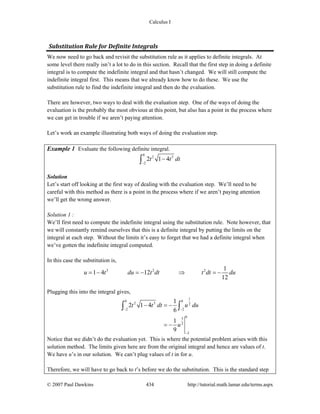 Calculus I
© 2007 Paul Dawkins 434 http://tutorial.math.lamar.edu/terms.aspx
Substitution Rule for Definite Integrals 
We now need to go back and revisit the substitution rule as it applies to definite integrals. At
some level there really isn’t a lot to do in this section. Recall that the first step in doing a definite
integral is to compute the indefinite integral and that hasn’t changed. We will still compute the
indefinite integral first. This means that we already know how to do these. We use the
substitution rule to find the indefinite integral and then do the evaluation.
There are however, two ways to deal with the evaluation step. One of the ways of doing the
evaluation is the probably the most obvious at this point, but also has a point in the process where
we can get in trouble if we aren’t paying attention.
Let’s work an example illustrating both ways of doing the evaluation step.
Example 1 Evaluate the following definite integral.
0
2 3
2
2 1 4t t dt
−
−∫
Solution
Let’s start off looking at the first way of dealing with the evaluation step. We’ll need to be
careful with this method as there is a point in the process where if we aren’t paying attention
we’ll get the wrong answer.
Solution 1 :
We’ll first need to compute the indefinite integral using the substitution rule. Note however, that
we will constantly remind ourselves that this is a definite integral by putting the limits on the
integral at each step. Without the limits it’s easy to forget that we had a definite integral when
we’ve gotten the indefinite integral computed.
In this case the substitution is,
3 2 2 1
1 4 12
12
u t du t dt t dt du= − = − ⇒ = −
Plugging this into the integral gives,
1
0 0
2 3 2
2 2
03
2
2
1
2 1 4
6
1
9
t t dt u du
u
− −
−
− = −
= −
∫ ∫
Notice that we didn’t do the evaluation yet. This is where the potential problem arises with this
solution method. The limits given here are from the original integral and hence are values of t.
We have u’s in our solution. We can’t plug values of t in for u.
Therefore, we will have to go back to t’s before we do the substitution. This is the standard step
 