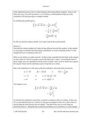 Calculus I
© 2007 Paul Dawkins 435 http://tutorial.math.lamar.edu/terms.aspx
in the substitution process, but it is often forgotten when doing definite integrals. Note as well
that in this case, if we don’t go back to t’s we will have a small problem in that one of the
evaluations will end up giving us a complex number.
So, finishing this problem gives,
( )
( )
( )
03
0
2 3 3 2
2
2
3
2
1
2 1 4 1 4
9
1 1
33
9 9
1
33 33 1
9
t t dt t
−
−
− = − −
⎛ ⎞
= − − −⎜ ⎟
⎝ ⎠
= −
∫
So, that was the first solution method. Let’s take a look at the second method.
Solution 2 :
Note that this solution method isn’t really all that different from the first method. In this method
we are going to remember that when doing a substitution we want to eliminate all the t’s in the
integral and write everything in terms of u.
When we say all here we really mean all. In other words, remember that the limits on the integral
are also values of t and we’re going to convert the limits into u values. Converting the limits is
pretty simple since our substitution will tell us how to relate t and u so all we need to do is plug in
the original t limits into the substitution and we’ll get the new u limits.
Here is the substitution (it’s the same as the first method) as well as the limit conversions.
( )
( )
3 2 2
3
3
1
1 4 12
12
2 1 4 2 33
0 1 4 0 1
u t du t dt t dt du
t u
t u
= − = − ⇒ = −
= − ⇒ = − − =
= ⇒ = − =
The integral is now,
1
0 1
2 3 2
2 33
13
2
33
1
2 1 4
6
1
9
t t dt u du
u
−
− = −
= −
∫ ∫
As with the first method let’s pause here a moment to remind us what we’re doing. In this case,
we’ve converted the limits to u’s and we’ve also got our integral in terms of u’s and so here we
can just plug the limits directly into our integral. Note that in this case we won’t plug our
substitution back in. Doing this here would cause problems as we would have t’s in the integral
 