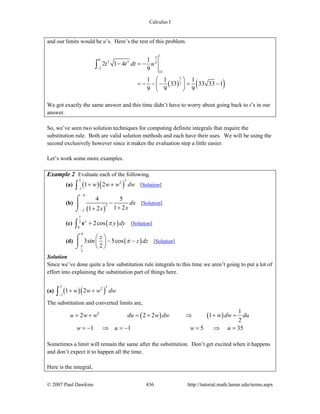 Calculus I
© 2007 Paul Dawkins 436 http://tutorial.math.lamar.edu/terms.aspx
and our limits would be u’s. Here’s the rest of this problem.
( ) ( )
13
0
2 3 2
2
33
3
2
1
2 1 4
9
1 1 1
33 33 33 1
9 9 9
t t dt u
−
− = −
⎛ ⎞
= − − − = −⎜ ⎟
⎝ ⎠
∫
We got exactly the same answer and this time didn’t have to worry about going back to t’s in our
answer.
So, we’ve seen two solution techniques for computing definite integrals that require the
substitution rule. Both are valid solution methods and each have their uses. We will be using the
second exclusively however since it makes the evaluation step a little easier.
Let’s work some more examples.
Example 2 Evaluate each of the following.
(a) ( )( )
5 52
1
1 2w w w dw
−
+ +∫ [Solution]
(b)
( )
6
3
2
4 5
1 21 2
dx
xx
−
−
−
++
⌠
⎮
⌡
[Solution]
(c) ( )
1
2
0
2cosy
y dyπ+∫ e [Solution]
(d) ( )
0
3
3sin 5cos
2
z
z dz
π
π
⎛ ⎞
− −⎜ ⎟
⎝ ⎠
⌠
⎮
⌡
[Solution]
Solution
Since we’ve done quite a few substitution rule integrals to this time we aren’t going to put a lot of
effort into explaining the substitution part of things here.
(a) ( )( )
5 52
1
1 2w w w dw
−
+ +∫
The substitution and converted limits are,
( ) ( )2 1
2 2 2 1
2
1 1 5 35
u w w du w dw w dw du
w u w u
= + = + ⇒ + =
= − ⇒ = − = ⇒ =
Sometimes a limit will remain the same after the substitution. Don’t get excited when it happens
and don’t expect it to happen all the time.
Here is the integral,
 
