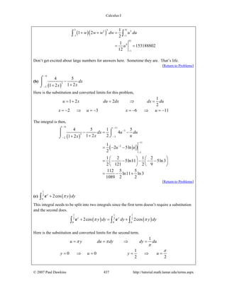 Calculus I
© 2007 Paul Dawkins 437 http://tutorial.math.lamar.edu/terms.aspx
( )( )
5 3552 5
1 1
35
6
1
1
1 2
2
1
153188802
12
w w w dw u du
u
− −
−
+ + =
= =
∫ ∫
Don’t get excited about large numbers for answers here. Sometime they are. That’s life.
[Return to Problems]
(b)
( )
6
3
2
4 5
1 21 2
dx
xx
−
−
−
++
⌠
⎮
⌡
Here is the substitution and converted limits for this problem,
1
1 2 2
2
2 3 6 11
u x du dx dx du
x u x u
= + = ⇒ =
= − ⇒ = − = − ⇒ = −
The integral is then,
( )
( )
6 11
3
3
32
11
2
3
4 5 1 5
4
1 2 21 2
1
2 5ln
2
1 2 1 2
5ln11 5ln3
2 121 2 9
112 5 5
ln11 ln3
1089 2 2
dx u du
x ux
u u
− −
−
−−
−
−
−
− = −
++
= − −
⎛ ⎞ ⎛ ⎞
= − − − − −⎜ ⎟ ⎜ ⎟
⎝ ⎠ ⎝ ⎠
= − +
⌠ ⌠
⎮⎮ ⌡⌡
[Return to Problems]
(c) ( )
1
2
0
2cosy
y dyπ+∫ e
This integral needs to be split into two integrals since the first term doesn’t require a substitution
and the second does.
( ) ( )
1 1 1
2 2 2
0 0 0
2cos 2cosy y
y dy dy y dyπ π+ = +∫ ∫ ∫e e
Here is the substitution and converted limits for the second term.
1
1
0 0
2 2
u y du dy dy du
y u y u
π π
π
π
= = ⇒ =
= ⇒ = = ⇒ =
 