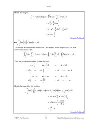Calculus I
© 2007 Paul Dawkins 438 http://tutorial.math.lamar.edu/terms.aspx
Here is the integral.
( ) ( )
1 1
2 2 2
0 0 0
1
2
2
0
0
1
02
1
2
2
2cos cos
2
sin
2 2
sin sin 0
2
2
1
y y
y
y dy dy u du
u
π
π
π
π
π
π
π π
π
+ = +
= +
= − + −
= − +
∫ ∫ ∫e e
e
e e
e
[Return to Problems]
(d) ( )
0
3
3sin 5cos
2
z
z dz
π
π
⎛ ⎞
− −⎜ ⎟
⎝ ⎠
⌠
⎮
⌡
This integral will require two substitutions. So first split up the integral so we can do a
substitution on each term.
( ) ( )
0 0
0
3
3 3
3sin 5cos 3sin 5cos
2 2
z z
z dz dz z dzπ
π π
π π
⎛ ⎞ ⎛ ⎞
− − = − −⎜ ⎟ ⎜ ⎟
⎝ ⎠ ⎝ ⎠
⌠ ⌠
⎮ ⎮
⌡ ⌡
∫
There are the two substitutions for these integrals.
1
2
2 2
0 0
3 6
z
u du dz dz du
z u z u
π π
= = ⇒ =
= ⇒ = = ⇒ =
2
0
3 3
v z dv dz dz dv
z v z v
π
π π
π
= − = − ⇒ = −
= ⇒ = = ⇒ =
Here is the integral for this problem.
( ) ( ) ( )
( ) ( )
0
0
2
6 3
3
0
2
6 3
3sin 5cos 6 sin 5 cos
2
6cos 5sin
5 3
3 3 6
2
3
6
2
z
z dz u du v dv
u v
π
π π
π
π
π π
π
⎛ ⎞
− − = +⎜ ⎟
⎝ ⎠
= − +
⎛ ⎞
= − + −⎜ ⎟⎜ ⎟
⎝ ⎠
= −
⌠
⎮
⌡
∫ ∫
[Return to Problems]
 