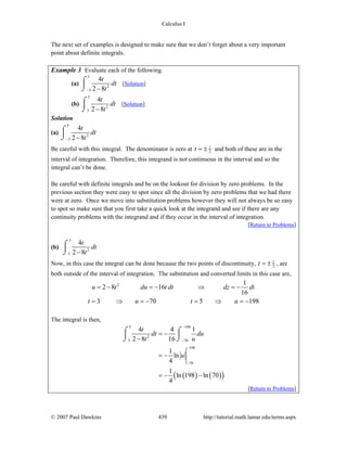 Calculus I
© 2007 Paul Dawkins 439 http://tutorial.math.lamar.edu/terms.aspx
The next set of examples is designed to make sure that we don’t forget about a very important
point about definite integrals.
Example 3 Evaluate each of the following.
(a)
5
2
5
4
2 8
t
dt
t− −
⌠
⎮
⌡
[Solution]
(b)
5
2
3
4
2 8
t
dt
t−
⌠
⎮
⌡
[Solution]
Solution
(a)
5
2
5
4
2 8
t
dt
t− −
⌠
⎮
⌡
Be careful with this integral. The denominator is zero at 1
2t = ± and both of these are in the
interval of integration. Therefore, this integrand is not continuous in the interval and so the
integral can’t be done.
Be careful with definite integrals and be on the lookout for division by zero problems. In the
previous section they were easy to spot since all the division by zero problems that we had there
were at zero. Once we move into substitution problems however they will not always be so easy
to spot so make sure that you first take a quick look at the integrand and see if there are any
continuity problems with the integrand and if they occur in the interval of integration.
[Return to Problems]
(b)
5
2
3
4
2 8
t
dt
t−
⌠
⎮
⌡
Now, in this case the integral can be done because the two points of discontinuity, 1
2t = ± , are
both outside of the interval of integration. The substitution and converted limits in this case are,
2 1
2 8 16
16
3 70 5 198
u t du t dt dz dt
t u t u
= − = − ⇒ = −
= ⇒ = − = ⇒ = −
The integral is then,
( ) ( )( )
5 198
2
3 70
198
70
4 4 1
2 8 16
1
ln
4
1
ln 198 ln 70
4
t
dt du
t u
u
−
−
−
−
= −
−
= −
= − −
⌠ ⌠
⎮ ⎮
⌡ ⌡
[Return to Problems]
 