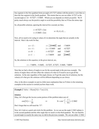 Calculus I
© 2007 Paul Dawkins 36 http://tutorial.math.lamar.edu/terms.aspx
line segment in the first quadrant forms an angle of 0.7227 radians with the positive x-axis then so
does the line segment in the fourth quadrant. This means that we can use either -0.7227 as the
second angle or 2 0.7227 5.5605π − = . Which you use depends on which you prefer. We’ll
pretty much always use the positive angle to avoid the possibility that we’ll lose the minus sign.
So, all possible solutions, ignoring the interval for a second, are then,
0.7227 2
0, 1, 2,
5.5605 2
t n
n
t n
π
π
= +
= ± ±
= +
…
Now, all we need to do is plug in values of n to determine the angle that are actually in the
interval. Here’s the work for that.
2 : 11.8437n t= − = − and 7.0059
1 : 5.5605 and 0.7227
0 : 0.7227 and 5.5605
1 : 7.0059 and 11.8437
n t
n t
n t
−
= − = − −
= =
= =
So, the solutions to this equation, in the given interval, are,
7.0059, 5.5605, 0.7227, 0.7227, 5.5605, 7.0059t = − − −
Note that we had a choice of angles to use for the second angle in the previous example. The
choice of angles there will also affect the value(s) of n that we’ll need to use to get all the
solutions. In the end, regardless of the angle chosen, we’ll get the same list of solutions, but the
value(s) of n that give the solutions will be different depending on our choice.
Also, in the above example we put in a little more explanation than we’ll show in the remaining
examples in this section to remind you how these work.
Example 2 Solve ( )10cos 3 7t− = on [-2,5].
Solution
Okay, let’s first get the inverse cosine portion of this problem taken care of.
( ) 17 7
cos 3 3 cos 2.3462
10 10
t t − ⎛ ⎞
= − ⇒ = − =⎜ ⎟
⎝ ⎠
Don’t forget that we still need the “3”!
Now, let’s look at a quick unit circle for this problem. As we can see the angle 2.3462 radians is
in the second quadrant and the other angle that we need is in the third quadrant. We can find this
second angle in exactly the same way we did in the previous example. We can use either -2.3462
 
