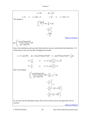Calculus I
© 2007 Paul Dawkins 441 http://tutorial.math.lamar.edu/terms.aspx
2 2 6 6
1
ln
ln 2 ln 6
u t du dt
t
t u t u
= =
= ⇒ = = = ⇒ = =e e e e
The integral is,
[ ]
6
2
4
6
4
2
6
5
2
ln
1
5
7744
5
t
dt u du
t
u
=
=
=
⌠
⎮
⌡
∫
e
e
[Return to Problems]
(c)
( ) ( )
( )
9
3
12
sec 3 tan 3
2 sec 3
P P
dP
P
π
π +
⌠
⎮
⌡
Here is the substitution and converted limits and don’t get too excited about the substitution. It’s
a little messy in the case, but that can happen on occasion.
( ) ( ) ( ) ( ) ( )
1
2 sec 3 3sec 3 tan 3 sec 3 tan 3
3
2 sec 2 2
12 4
2 sec 4
9 3
u P du P P dP P P dP du
P u
P u
π π
π π
= + = ⇒ =
⎛ ⎞
= ⇒ = + = +⎜ ⎟
⎝ ⎠
⎛ ⎞
= ⇒ = + =⎜ ⎟
⎝ ⎠
Here is the integral,
( ) ( )
( )
( )
( )
19 4
3
2 23
12
42
3
2 2
23
32
2
3
sec 3 tan 3 1
32 sec 3
1
2
1
4 2 2
2
1
8 2 2
2
P P
dP u du
P
u
π
π
−
+
+
=
+
=
⎛ ⎞
= − +⎜ ⎟⎜ ⎟
⎝ ⎠
⎛ ⎞
= − +⎜ ⎟⎜ ⎟
⎝ ⎠
⌠
⎮
⌡
∫
So, not only was the substitution messy, but we also a messy answer, but again that’s life on
occasion.
[Return to Problems]
 
