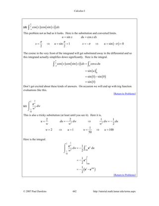 Calculus I
© 2007 Paul Dawkins 442 http://tutorial.math.lamar.edu/terms.aspx
(d) ( ) ( )( )2
cos cos sinx x dx
π
π−∫
This problem not as bad as it looks. Here is the substitution and converted limits.
( )
sin cos
sin 1 sin 0
2 2
u x du xdx
x u x u
π π
π π
= =
= ⇒ = = = − ⇒ = − =
The cosine in the very front of the integrand will get substituted away in the differential and so
this integrand actually simplifies down significantly. Here is the integral.
( ) ( )( )
( )
( ) ( )
( )
1
2
0
1
0
cos cos sin cos
sin
sin 1 sin 0
sin 1
x x dx u du
u
π
π−
=
=
= −
=
∫ ∫
Don’t get excited about these kinds of answers. On occasion we will end up with trig function
evaluations like this.
[Return to Problems]
(e)
22
2
1
50
w
dw
w
⌠
⎮⎮
⌡
e
This is also a tricky substitution (at least until you see it). Here it is,
2 2
2 2 1 1
2
1
2 1 100
50
u du dw dw du
w w w
w u w u
= = − ⇒ = −
= ⇒ = = ⇒ =
Here is the integral.
( )
22
1
2 100
1
50
1
100
1 100
1
2
1
2
1
2
w
u
u
dw du
w
= −
= −
= − −
⌠
⎮⎮
⌡
∫
e
e
e
e e
[Return to Problems]
 