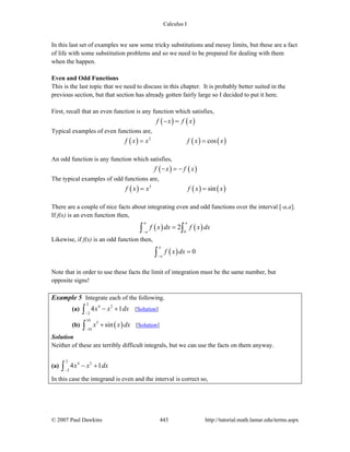 Calculus I
© 2007 Paul Dawkins 443 http://tutorial.math.lamar.edu/terms.aspx
In this last set of examples we saw some tricky substitutions and messy limits, but these are a fact
of life with some substitution problems and so we need to be prepared for dealing with them
when the happen.
Even and Odd Functions
This is the last topic that we need to discuss in this chapter. It is probably better suited in the
previous section, but that section has already gotten fairly large so I decided to put it here.
First, recall that an even function is any function which satisfies,
( ) ( )f x f x− =
Typical examples of even functions are,
( ) ( ) ( )2
cosf x x f x x= =
An odd function is any function which satisfies,
( ) ( )f x f x− = −
The typical examples of odd functions are,
( ) ( ) ( )3
sinf x x f x x= =
There are a couple of nice facts about integrating even and odd functions over the interval [-a,a].
If f(x) is an even function then,
( ) ( )0
2
a a
a
f x dx f x dx
−
=∫ ∫
Likewise, if f(x) is an odd function then,
( ) 0
a
a
f x dx
−
=∫
Note that in order to use these facts the limit of integration must be the same number, but
opposite signs!
Example 5 Integrate each of the following.
(a)
2
4 2
2
4 1x x dx
−
− +∫ [Solution]
(b) ( )
10
5
10
sinx x dx
−
+∫ [Solution]
Solution
Neither of these are terribly difficult integrals, but we can use the facts on them anyway.
(a)
2
4 2
2
4 1x x dx
−
− +∫
In this case the integrand is even and the interval is correct so,
 