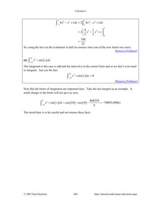 Calculus I
© 2007 Paul Dawkins 444 http://tutorial.math.lamar.edu/terms.aspx
2 2
4 2 4 2
2 0
2
5 3
0
4 1 2 4 1
4 1
2
5 3
748
15
x x dx x x dx
x x x
−
− + = − +
⎛ ⎞
= − +⎜ ⎟
⎝ ⎠
=
∫ ∫
So, using the fact cut the evaluation in half (in essence since one of the new limits was zero).
[Return to Problems]
(b) ( )
10
5
10
sinx x dx
−
+∫
The integrand in this case is odd and the interval is in the correct form and so we don’t even need
to integrate. Just use the fact.
( )
10
5
10
sin 0x x dx
−
+ =∫
[Return to Problems]
Note that the limits of integration are important here. Take the last integral as an example. A
small change to the limits will not give us zero.
( ) ( ) ( )
9
5
10
468559
sin cos 10 cos 9 78093.09461
6
x x dx
−
+ = − − = −∫
The moral here is to be careful and not misuse these facts.
 