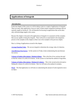 Calculus I
© 2007 Paul Dawkins 445 http://tutorial.math.lamar.edu/terms.aspx
Applications of Integrals 
Introduction 
In this last chapter of this course we will be taking a look at a couple of applications of integrals.
There are many other applications, however many of them require integration techniques that are
typically taught in Calculus II. We will therefore be focusing on applications that can be done
only with knowledge taught in this course.
Because this chapter is focused on the applications of integrals it is assumed in all the examples
that you are capable of doing the integrals. There will not be as much detail in the integration
process in the examples in this chapter as there was in the examples in the previous chapter.
Here is a listing of applications covered in this chapter.
Average Function Value – We can use integrals to determine the average value of a function.
Area Between Two Curves – In this section we’ll take a look at determining the area between
two curves.
Volumes of Solids of Revolution / Method of Rings – This is the first of two sections devoted
to find the volume of a solid of revolution. In this section we look that the method of rings/disks.
Volumes of Solids of Revolution / Method of Cylinders – This is the second section devoted to
finding the volume of a solid of revolution. Here we will look at the method of cylinders.
Work – The final application we will look at is determining the amount of work required to move
an object.
 