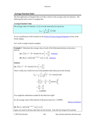 Calculus I
© 2007 Paul Dawkins 446 http://tutorial.math.lamar.edu/terms.aspx
Average Function Value 
The first application of integrals that we’ll take a look at is the average value of a function. The
following fact tells us how to compute this.
Average Function Value
The average value of a function ( )f x over the interval [a,b] is given by,
( )
1 b
avg
a
f f x dx
b a
=
− ∫
To see a justification of this formula see the Proof of Various Integral Properties section of the
Extras chapter.
Let’s work a couple of quick examples.
Example 1 Determine the average value of each of the following functions on the given
interval.
(a) ( ) ( )2
5 6cosf t t t tπ= − + on
5
1,
2
⎡ ⎤
−⎢ ⎥⎣ ⎦
[Solution]
(b) ( ) ( ) ( )1 cos 2
sin 2 z
R z z −
= e on [ ],π π− [Solution]
Solution
(a) ( ) ( )2
5 6cosf t t t tπ= − + on
5
1,
2
⎡ ⎤
−⎢ ⎥⎣ ⎦
There’s really not a whole lot to do in this problem other than just use the formula.
( )
( )
( )
5
22
1
5
2
3 2
1
5
2
1
5 6cos
1
2 1 5 6
sin
7 3 2
12 13
7 6
1.620993
avgf t t t dt
t t t
π
π
π
π
−
−
= − +
− −
⎛ ⎞
= − +⎜ ⎟
⎝ ⎠
= −
= −
∫
You caught the substitution needed for the third term right?
So, the average value of this function of the given interval is -1.620993.
[Return to Problems]
(b) ( ) ( ) ( )1 cos 2
sin 2 z
R z z −
= e on [ ],π π−
Again, not much to do here other than use the formula. Note that the integral will need the
 
