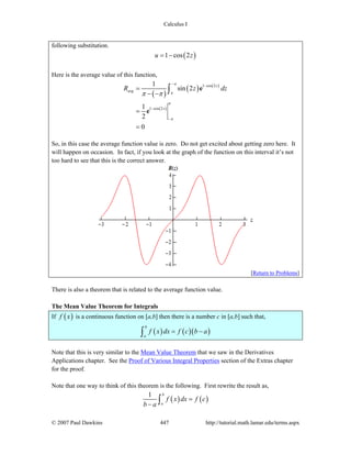 Calculus I
© 2007 Paul Dawkins 447 http://tutorial.math.lamar.edu/terms.aspx
following substitution.
( )1 cos 2u z= −
Here is the average value of this function,
( )
( ) ( )
( )
1 cos 2
1 cos 2
1
sin 2
1
2
0
z
avg
z
R z dz
π
π
π
π
π π
− −
−
−
=
− −
=
=
∫ e
e
So, in this case the average function value is zero. Do not get excited about getting zero here. It
will happen on occasion. In fact, if you look at the graph of the function on this interval it’s not
too hard to see that this is the correct answer.
[Return to Problems]
There is also a theorem that is related to the average function value.
The Mean Value Theorem for Integrals
If ( )f x is a continuous function on [a,b] then there is a number c in [a,b] such that,
( ) ( )( )
b
a
f x dx f c b a= −∫
Note that this is very similar to the Mean Value Theorem that we saw in the Derivatives
Applications chapter. See the Proof of Various Integral Properties section of the Extras chapter
for the proof.
Note that one way to think of this theorem is the following. First rewrite the result as,
( ) ( )
1 b
a
f x dx f c
b a
=
− ∫
 