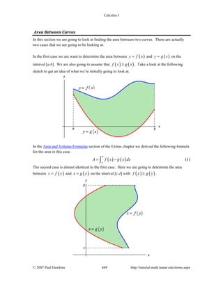 Calculus I
© 2007 Paul Dawkins 449 http://tutorial.math.lamar.edu/terms.aspx
Area Between Curves
In this section we are going to look at finding the area between two curves. There are actually
two cases that we are going to be looking at.
In the first case we are want to determine the area between ( )y f x= and ( )y g x= on the
interval [a,b]. We are also going to assume that ( ) ( )f x g x≥ . Take a look at the following
sketch to get an idea of what we’re initially going to look at.
In the Area and Volume Formulas section of the Extras chapter we derived the following formula
for the area in this case.
( ) ( )
b
a
A f x g x dx= −∫ (1)
The second case is almost identical to the first case. Here we are going to determine the area
between ( )x f y= and ( )x g y= on the interval [c,d] with ( ) ( )f y g y≥ .
 