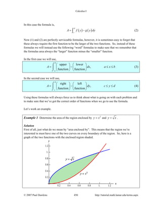 Calculus I
© 2007 Paul Dawkins 450 http://tutorial.math.lamar.edu/terms.aspx
In this case the formula is,
( ) ( )
d
c
A f y g y dy= −∫ (2)
Now (1) and (2) are perfectly serviceable formulas, however, it is sometimes easy to forget that
these always require the first function to be the larger of the two functions. So, instead of these
formulas we will instead use the following “word” formulas to make sure that we remember that
the formulas area always the “larger” function minus the “smaller” function.
In the first case we will use,
upper lower
,
function function
b
a
A dx a x b
⎛ ⎞ ⎛ ⎞
= − ≤ ≤⎜ ⎟ ⎜ ⎟
⎝ ⎠ ⎝ ⎠
⌠
⎮
⌡
(3)
In the second case we will use,
right left
,
function function
d
c
A dy c y d
⎛ ⎞ ⎛ ⎞
= − ≤ ≤⎜ ⎟ ⎜ ⎟
⎝ ⎠ ⎝ ⎠
⌠
⎮
⌡
(4)
Using these formulas will always force us to think about what is going on with each problem and
to make sure that we’ve got the correct order of functions when we go to use the formula.
Let’s work an example.
Example 1 Determine the area of the region enclosed by 2
y x= and y x= .
Solution
First of all, just what do we mean by “area enclosed by”. This means that the region we’re
interested in must have one of the two curves on every boundary of the region. So, here is a
graph of the two functions with the enclosed region shaded.
 