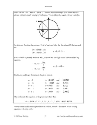 Calculus I
© 2007 Paul Dawkins 37 http://tutorial.math.lamar.edu/terms.aspx
or we can use 2 2.3462 3.9370π − = . As with the previous example we’ll use the positive
choice, but that is purely a matter of preference. You could use the negative if you wanted to.
So, let’s now finish out the problem. First, let’s acknowledge that the values of 3t that we need
are,
3 2.3462 2
0, 1, 2,
3 3.9370 2
t n
n
t n
π
π
= +
= ± ±
= +
…
Now, we need to properly deal with the 3, so divide that out to get all the solutions to the trig
equation.
2
0.7821
3
0, 1, 2,
2
1.3123
3
n
t
n
n
t
π
π
= +
= ± ±
= +
…
Finally, we need to get the values in the given interval.
2 : 3.4067n t= − = − and 2.8765−
1 : 1.3123 and 0.7821
0 : 0.7821 and 1.3123
1 : 2.8765 and 3.4067
2 : 4.9709 and 5.5011
n t
n t
n t
n t
= − = − −
= =
= =
= =
The solutions to this equation, in the given interval are then,
1.3123, 0.7821, 0.7821, 1.3123, 2.8765, 3.4067, 4.9709t = − −
We’ve done a couple of basic problems with cosines, now let’s take a look at how solving
equations with sines work.
 
