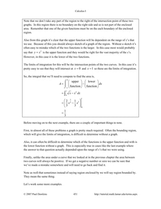 Calculus I
© 2007 Paul Dawkins 451 http://tutorial.math.lamar.edu/terms.aspx
Note that we don’t take any part of the region to the right of the intersection point of these two
graphs. In this region there is no boundary on the right side and so is not part of the enclosed
area. Remember that one of the given functions must be on the each boundary of the enclosed
region.
Also from this graph it’s clear that the upper function will be dependent on the range of x’s that
we use. Because of this you should always sketch of a graph of the region. Without a sketch it’s
often easy to mistake which of the two functions is the larger. In this case most would probably
say that 2
y x= is the upper function and they would be right for the vast majority of the x’s.
However, in this case it is the lower of the two functions.
The limits of integration for this will be the intersection points of the two curves. In this case it’s
pretty easy to see that they will intersect at 0x = and 1x = so these are the limits of integration.
So, the integral that we’ll need to compute to find the area is,
1
2
0
1
3
32
0
upper lower
function function
2 1
3 3
1
3
b
a
A dx
x x dx
x x
⎛ ⎞ ⎛ ⎞
= −⎜ ⎟ ⎜ ⎟
⎝ ⎠ ⎝ ⎠
= −
⎛ ⎞
= −⎜ ⎟
⎝ ⎠
=
⌠
⎮
⌡
∫
Before moving on to the next example, there are a couple of important things to note.
First, in almost all of these problems a graph is pretty much required. Often the bounding region,
which will give the limits of integration, is difficult to determine without a graph.
Also, it can often be difficult to determine which of the functions is the upper function and with is
the lower function without a graph. This is especially true in cases like the last example where
the answer to that question actually depended upon the range of x’s that we were using.
Finally, unlike the area under a curve that we looked at in the previous chapter the area between
two curves will always be positive. If we get a negative number or zero we can be sure that
we’ve made a mistake somewhere and will need to go back and find it.
Note as well that sometimes instead of saying region enclosed by we will say region bounded by.
They mean the same thing.
Let’s work some more examples.
 