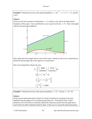 Calculus I
© 2007 Paul Dawkins 452 http://tutorial.math.lamar.edu/terms.aspx
Example 2 Determine the area of the region bounded by
2x
y x −
= e , 1y x= + , 2x = , and the
y-axis.
Solution
In this case the last two pieces of information, 2x = and the y-axis, tell us the right and left
boundaries of the region. Also, recall that the y-axis is given by the line 0x = . Here is the graph
with the enclosed region shaded in.
Here, unlike the first example, the two curves don’t meet. Instead we rely on two vertical lines to
bound the left and right sides of the region as we noted above
Here is the integral that will give the area.
2
0
2
2
0
4
2
2
upper lower
function function
1
1 1
21 2
7
3.5092
2 2
b
a
x
x
A dx
x x dx
x x
−
−
−
⎛ ⎞ ⎛ ⎞
= −⎜ ⎟ ⎜ ⎟
⎝ ⎠ ⎝ ⎠
= + −
⎛ ⎞
= + +⎜ ⎟
⎝ ⎠
= + =
⌠
⎮
⌡
∫ e
e
e
Example 3 Determine the area of the region bounded by 2
2 10y x= + and 4 16y x= + .
Solution
In this case the intersection points (which we’ll need eventually) are not going to be easily
identified from the graph so let’s go ahead and get them now. Note that for most of these
problems you’ll not be able to accurately identify the intersection points from the graph and so
you’ll need to be able to determine them by hand. In this case we can get the intersection points
 