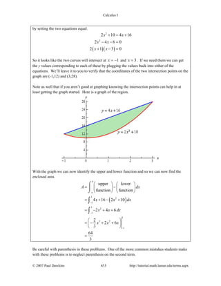 Calculus I
© 2007 Paul Dawkins 453 http://tutorial.math.lamar.edu/terms.aspx
by setting the two equations equal.
( )( )
2
2
2 10 4 16
2 4 6 0
2 1 3 0
x x
x x
x x
+ = +
− − =
+ − =
So it looks like the two curves will intersect at 1x = − and 3x = . If we need them we can get
the y values corresponding to each of these by plugging the values back into either of the
equations. We’ll leave it to you to verify that the coordinates of the two intersection points on the
graph are (-1,12) and (3,28).
Note as well that if you aren’t good at graphing knowing the intersection points can help in at
least getting the graph started. Here is a graph of the region.
With the graph we can now identify the upper and lower function and so we can now find the
enclosed area.
( )
3
2
1
3
2
1
3
3 2
1
upper lower
function function
4 16 2 10
2 4 6
2
2 6
3
64
3
b
a
A dx
x x dx
x x dx
x x x
−
−
−
⎛ ⎞ ⎛ ⎞
= −⎜ ⎟ ⎜ ⎟
⎝ ⎠ ⎝ ⎠
= + − +
= − + +
⎛ ⎞
= − + +⎜ ⎟
⎝ ⎠
=
⌠
⎮
⌡
∫
∫
Be careful with parenthesis in these problems. One of the more common mistakes students make
with these problems is to neglect parenthesis on the second term.
 