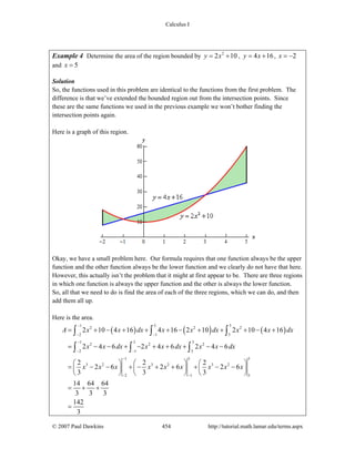 Calculus I
© 2007 Paul Dawkins 454 http://tutorial.math.lamar.edu/terms.aspx
Example 4 Determine the area of the region bounded by 2
2 10y x= + , 4 16y x= + , 2x = −
and 5x =
Solution
So, the functions used in this problem are identical to the functions from the first problem. The
difference is that we’ve extended the bounded region out from the intersection points. Since
these are the same functions we used in the previous example we won’t bother finding the
intersection points again.
Here is a graph of this region.
Okay, we have a small problem here. Our formula requires that one function always be the upper
function and the other function always be the lower function and we clearly do not have that here.
However, this actually isn’t the problem that it might at first appear to be. There are three regions
in which one function is always the upper function and the other is always the lower function.
So, all that we need to do is find the area of each of the three regions, which we can do, and then
add them all up.
Here is the area.
( ) ( ) ( )
1 3 5
2 2 2
2 1 3
1 3 5
2 2 2
2 1 3
1 3 5
3 2 3 2 3 2
2 1 3
2 10 4 16 4 16 2 10 2 10 4 16
2 4 6 2 4 6 2 4 6
2 2 2
2 6 2 6 2 6
3 3 3
14 64 64
3 3 3
142
3
A x x dx x x dx x x dx
x x dx x x dx x x dx
x x x x x x x x x
−
− −
−
− −
−
− −
= + − + + + − + + + − +
= − − + − + + + − −
⎛ ⎞ ⎛ ⎞ ⎛ ⎞
= − − + − + + + − −⎜ ⎟ ⎜ ⎟ ⎜ ⎟
⎝ ⎠ ⎝ ⎠ ⎝ ⎠
= + +
=
∫ ∫ ∫
∫ ∫ ∫
 