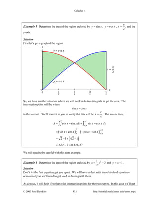 Calculus I
© 2007 Paul Dawkins 455 http://tutorial.math.lamar.edu/terms.aspx
Example 5 Determine the area of the region enclosed by siny x= , cosy x= ,
2
x
π
= , and the
y-axis.
Solution
First let’s get a graph of the region.
So, we have another situation where we will need to do two integrals to get the area. The
intersection point will be where
sin cosx x=
in the interval. We’ll leave it to you to verify that this will be
4
x
π
= . The area is then,
( ) ( )
( )
2
4
0 4
2
4
0 4
cos sin sin cos
sin cos cos sin
2 1 2 1
2 2 2 0.828427
A x xdx x x dx
x x x x
π
π
π
π
π
π
= − + −
= + + − −
= − + −
= − =
∫ ∫
We will need to be careful with this next example.
Example 6 Determine the area of the region enclosed by 21
3
2
x y= − and 1y x= − .
Solution
Don’t let the first equation get you upset. We will have to deal with these kinds of equations
occasionally so we’ll need to get used to dealing with them.
As always, it will help if we have the intersection points for the two curves. In this case we’ll get
 