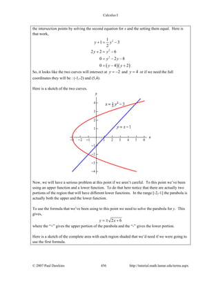 Calculus I
© 2007 Paul Dawkins 456 http://tutorial.math.lamar.edu/terms.aspx
the intersection points by solving the second equation for x and the setting them equal. Here is
that work,
( )( )
2
2
2
1
1 3
2
2 2 6
0 2 8
0 4 2
y y
y y
y y
y y
+ = −
+ = −
= − −
= − +
So, it looks like the two curves will intersect at 2y = − and 4y = or if we need the full
coordinates they will be : (-1,-2) and (5,4).
Here is a sketch of the two curves.
Now, we will have a serious problem at this point if we aren’t careful. To this point we’ve been
using an upper function and a lower function. To do that here notice that there are actually two
portions of the region that will have different lower functions. In the range [-2,-1] the parabola is
actually both the upper and the lower function.
To use the formula that we’ve been using to this point we need to solve the parabola for y. This
gives,
2 6y x= ± +
where the “+” gives the upper portion of the parabola and the “-” gives the lower portion.
Here is a sketch of the complete area with each region shaded that we’d need if we were going to
use the first formula.
 
