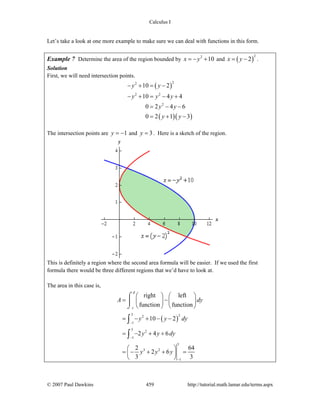 Calculus I
© 2007 Paul Dawkins 459 http://tutorial.math.lamar.edu/terms.aspx
Let’s take a look at one more example to make sure we can deal with functions in this form.
Example 7 Determine the area of the region bounded by 2
10x y= − + and ( )
2
2x y= − .
Solution
First, we will need intersection points.
( )
( )( )
22
2 2
2
10 2
10 4 4
0 2 4 6
0 2 1 3
y y
y y y
y y
y y
− + = −
− + = − +
= − −
= + −
The intersection points are 1y = − and 3y = . Here is a sketch of the region.
This is definitely a region where the second area formula will be easier. If we used the first
formula there would be three different regions that we’d have to look at.
The area in this case is,
( )
3 22
1
3
2
1
3
3 2
1
right left
function function
10 2
2 4 6
2 4
2 6
3 3
d
c
A dy
y y dy
y y dy
y y y
−
−
−
⎛ ⎞ ⎛ ⎞
= −⎜ ⎟ ⎜ ⎟
⎝ ⎠ ⎝ ⎠
= − + − −
= − + +
6⎛ ⎞
= − + + =⎜ ⎟
⎝ ⎠
⌠
⎮
⌡
∫
∫
 